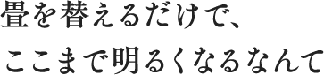 畳を替えるだけで、ここまで明るくなるなんて
